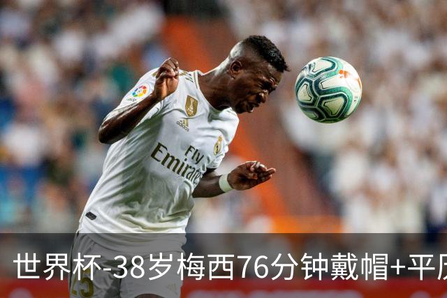 世界杯-38岁梅西76分钟戴帽+平历史纪录 阿根廷3-0阿尔及利亚
