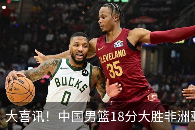 大喜讯！中国男篮18分大胜非洲亚军，世界杯开门红，1人轰下23分
