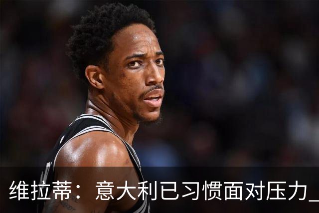 维拉蒂：意大利已习惯面对压力 我们该全力以赴