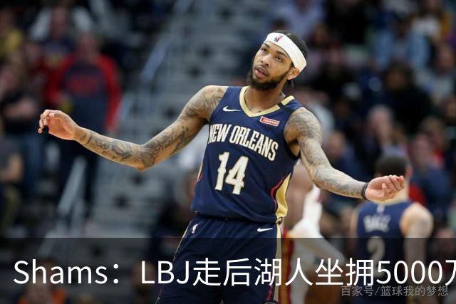 Shams：LBJ走后湖人坐拥5000万空间 将重点补强后场及内线高度